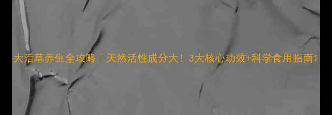 大活草养生全攻略天然活性成分大3大核心功效科学食用指南