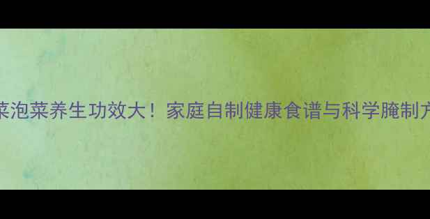 图片 大白菜泡菜养生功效大！家庭自制健康食谱与科学腌制方法全