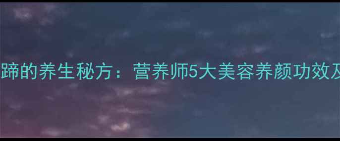 大白豆炖猪蹄的养生秘方营养师5大美容养颜功效及科学做法