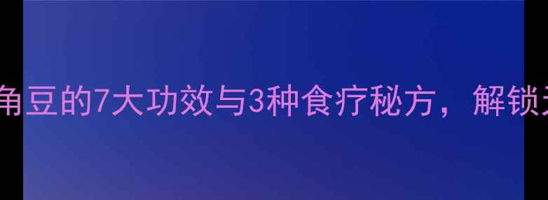 大芸养生全攻略角豆的7大功效与3种食疗秘方解锁天然滋补新方式