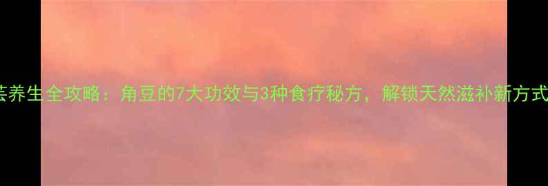 图片 大芸养生全攻略：角豆的7大功效与3种食疗秘方，解锁天然滋补新方式！2