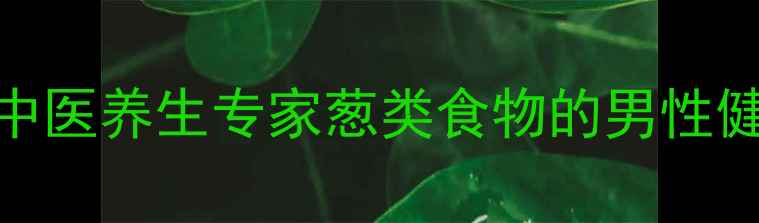 大葱壮阳真的科学吗中医养生专家葱类食物的男性健康价值及正确食用方法
