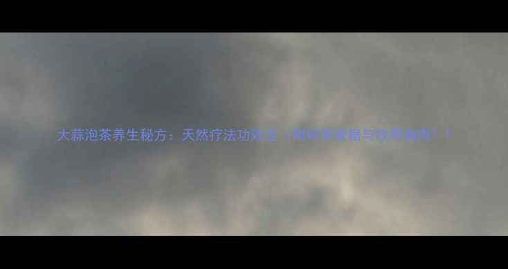 大蒜泡茶养生秘方天然疗法功效全附科学依据与饮用指南