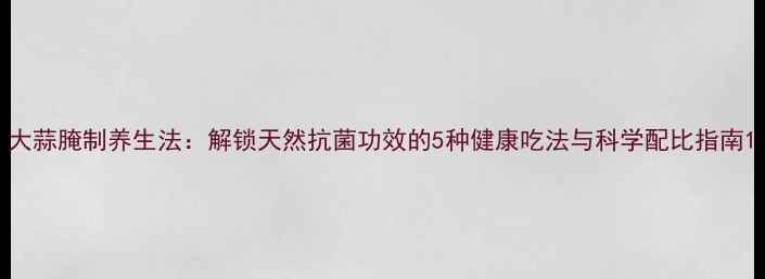 大蒜腌制养生法解锁天然抗菌功效的5种健康吃法与科学配比指南