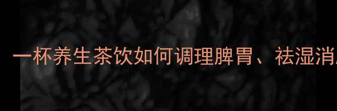 大麦薏米茶的功效与禁忌一杯养生茶饮如何调理脾胃祛湿消肿适合哪些体质人群