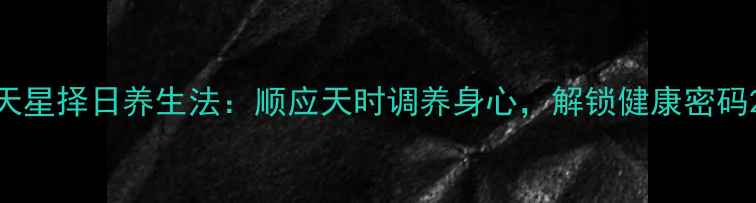 天星择日养生法顺应天时调养身心解锁健康密码