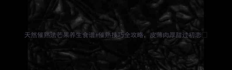 天然催熟法芒果养生食谱催熟技巧全攻略皮薄肉厚甜过初恋