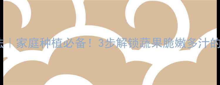 天然催熟法家庭种植必备3步解锁蔬果脆嫩多汁的养生秘诀