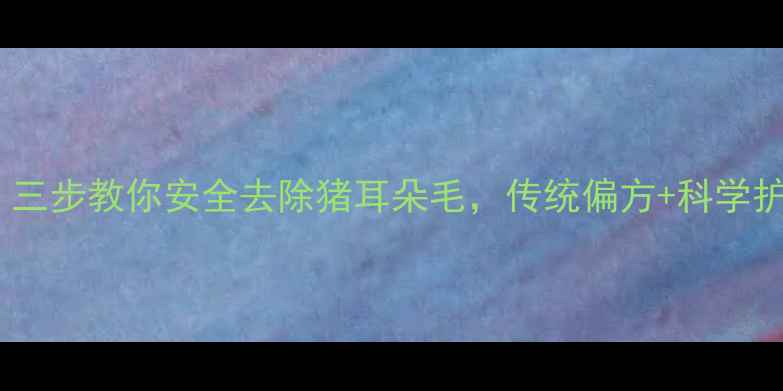 天然养生三步教你安全去除猪耳朵毛传统偏方科学护理全攻略
