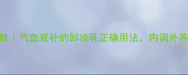 天然卸妆养生护肤气血双补的卸妆乳正确用法内调外养养成不垮脸美人