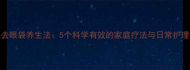 天然去眼袋养生法5个科学有效的家庭疗法与日常护理指南