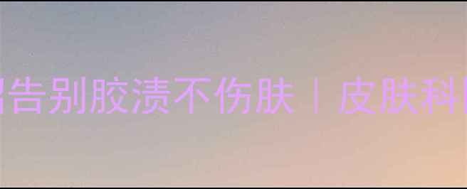 天然去胶法5个养生妙招告别胶渍不伤肤皮肤科医生认证的温和清洁攻略