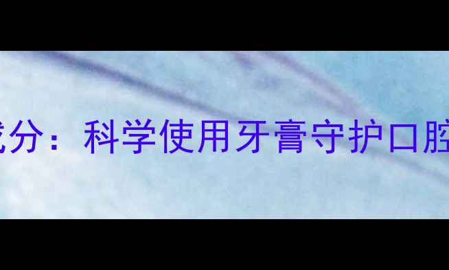 天然抗菌成分科学使用牙膏守护口腔健康指南