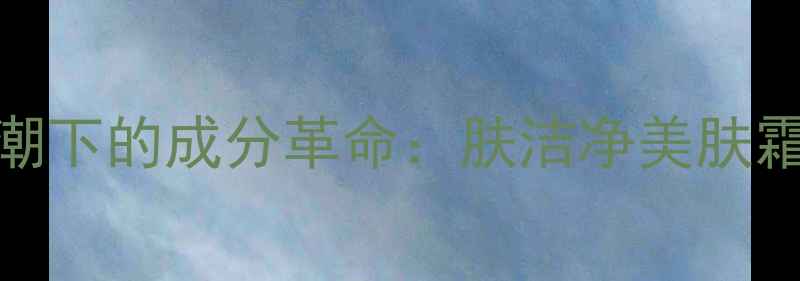 图片 天然护肤热潮下的成分革命：肤洁净美肤霜的科技突破