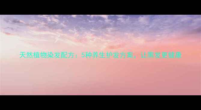 天然植物染发配方5种养生护发方案让黑发更健康