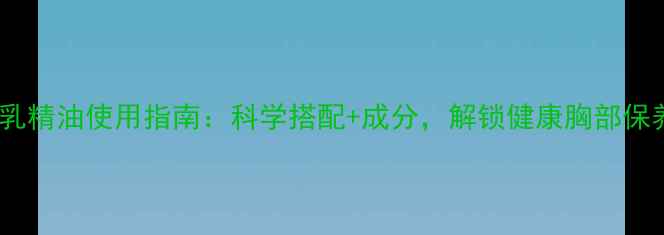 天然美乳精油使用指南科学搭配成分解锁健康胸部保养秘籍