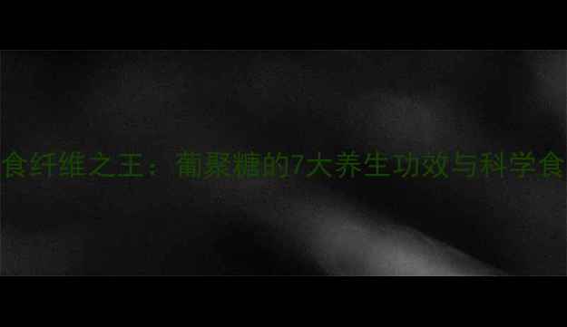 天然膳食纤维之王葡聚糖的7大养生功效与科学食用指南