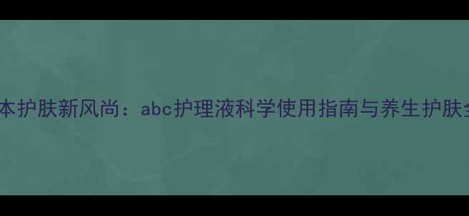 图片 天然草本护肤新风尚：abc护理液科学使用指南与养生护肤全攻略1