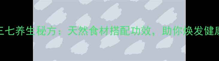 图片 天麻+三七养生秘方：天然食材搭配功效，助你焕发健康活力1