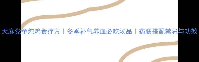 天麻党参炖鸡食疗方冬季补气养血必吃汤品药膳搭配禁忌与功效