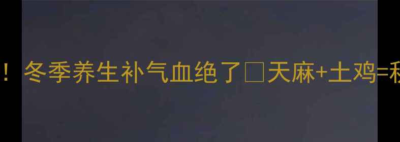 天麻煮鸡这样做冬季养生补气血绝了天麻土鸡秋冬黄金食疗方