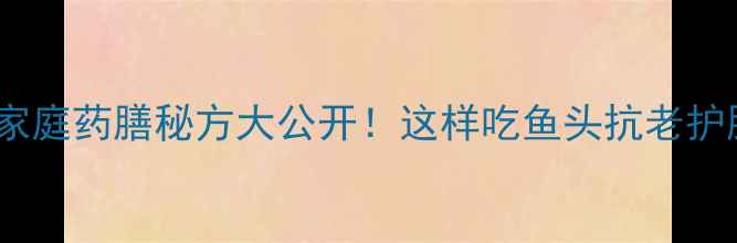 天麻蒸鱼头家庭药膳秘方大公开这样吃鱼头抗老护脑还能降三高