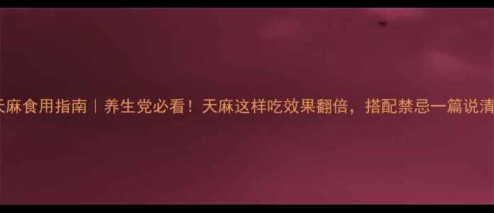 天麻食用指南养生党必看天麻这样吃效果翻倍搭配禁忌一篇说清