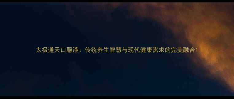 太极通天口服液传统养生智慧与现代健康需求的完美融合