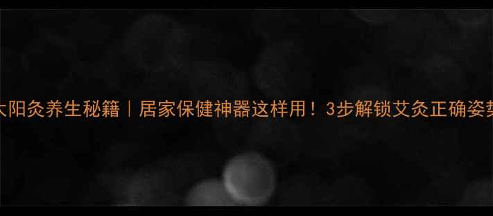 图片 太阳灸养生秘籍｜居家保健神器这样用！3步解锁艾灸正确姿势