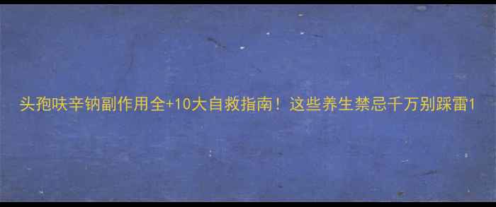头孢呋辛钠副作用全10大自救指南这些养生禁忌千万别踩雷