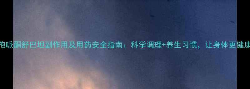 头孢哌酮舒巴坦副作用及用药安全指南科学调理养生习惯让身体更健康