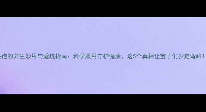 头孢的养生妙用与避坑指南科学服用守护健康这5个真相让宝子们少走弯路
