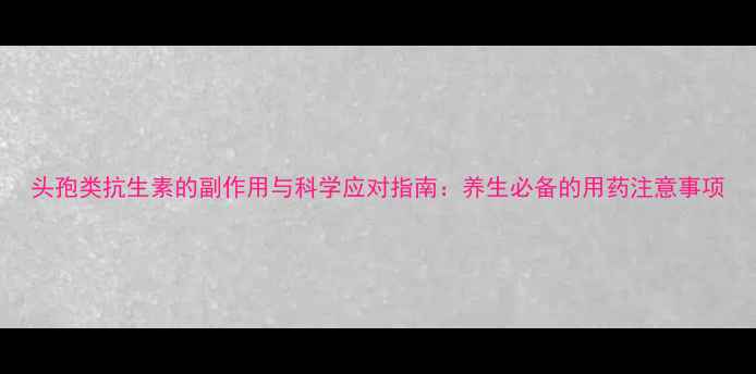 头孢类抗生素的副作用与科学应对指南养生必备的用药注意事项