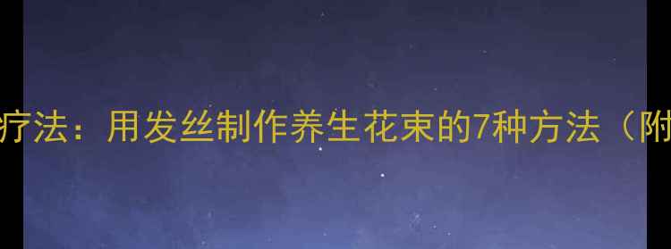 图片 头皮养护的天然疗法：用发丝制作养生花束的7种方法（附科学护发指南）