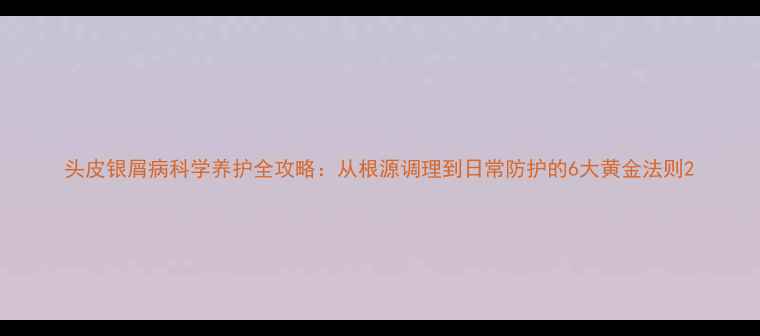 头皮银屑病科学养护全攻略从根源调理到日常防护的6大黄金法则