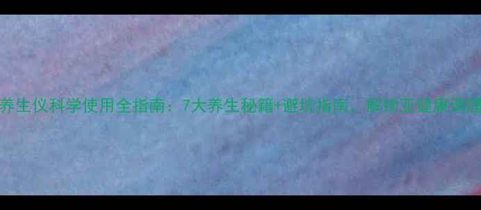奥比虹养生仪科学使用全指南7大养生秘籍避坑指南解锁亚健康调理新姿势