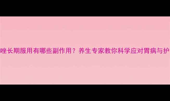 图片 奥美拉唑长期服用有哪些副作用？养生专家教你科学应对胃病与护胃指南