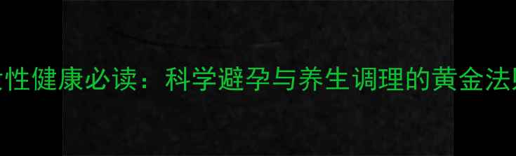 女性健康必读科学避孕与养生调理的黄金法则