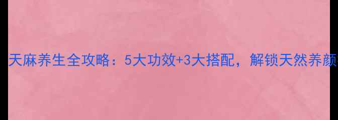 女性必看天麻养生全攻略5大功效3大搭配解锁天然养颜抗衰秘方