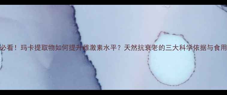 图片 女性必看！玛卡提取物如何提升雌激素水平？天然抗衰老的三大科学依据与食用指南