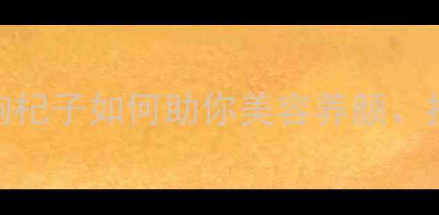 女性必知的养生秘籍枸杞子如何助你美容养颜抗衰护眼5大功效深度