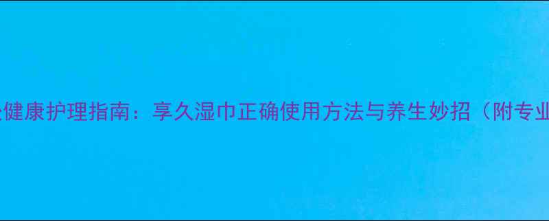 图片 女性私处健康护理指南：享久湿巾正确使用方法与养生妙招（附专业解读）1