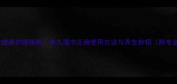 图片 女性私处健康护理指南：享久湿巾正确使用方法与养生妙招（附专业解读）2