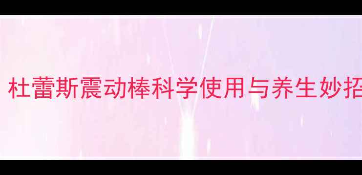 女性私处健康指南杜蕾斯震动棒科学使用与养生妙招守护私密年轻态