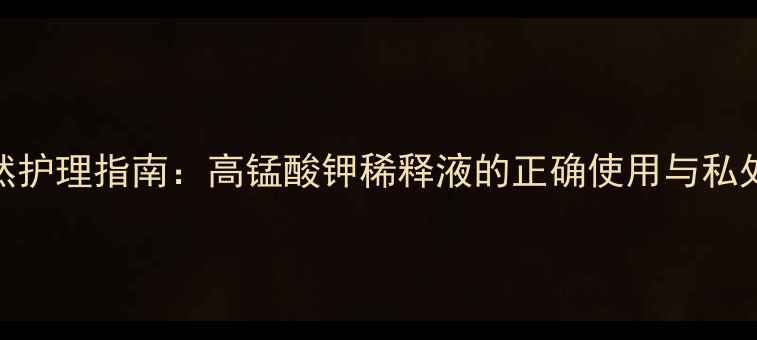 图片 女性私处天然护理指南：高锰酸钾稀释液的正确使用与私处健康维护全