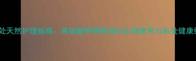 女性私处天然护理指南高锰酸钾稀释液的正确使用与私处健康维护全