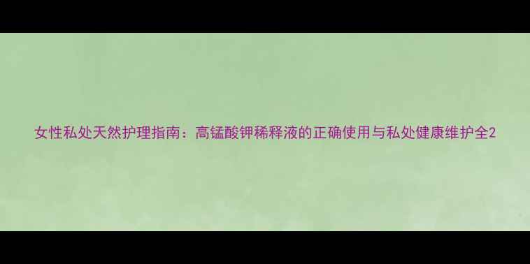 图片 女性私处天然护理指南：高锰酸钾稀释液的正确使用与私处健康维护全2