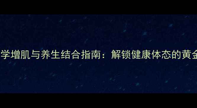 女性科学增肌与养生结合指南解锁健康体态的黄金法则