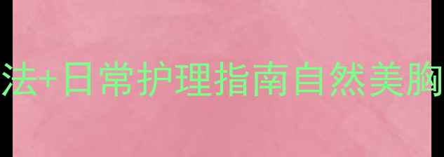 女性胸部保养中医按摩手法日常护理指南自然美胸不手术健康塑形有技巧