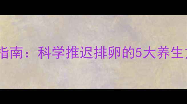 女性自然调节排卵期指南科学推迟排卵的5大养生方法与备孕注意事项